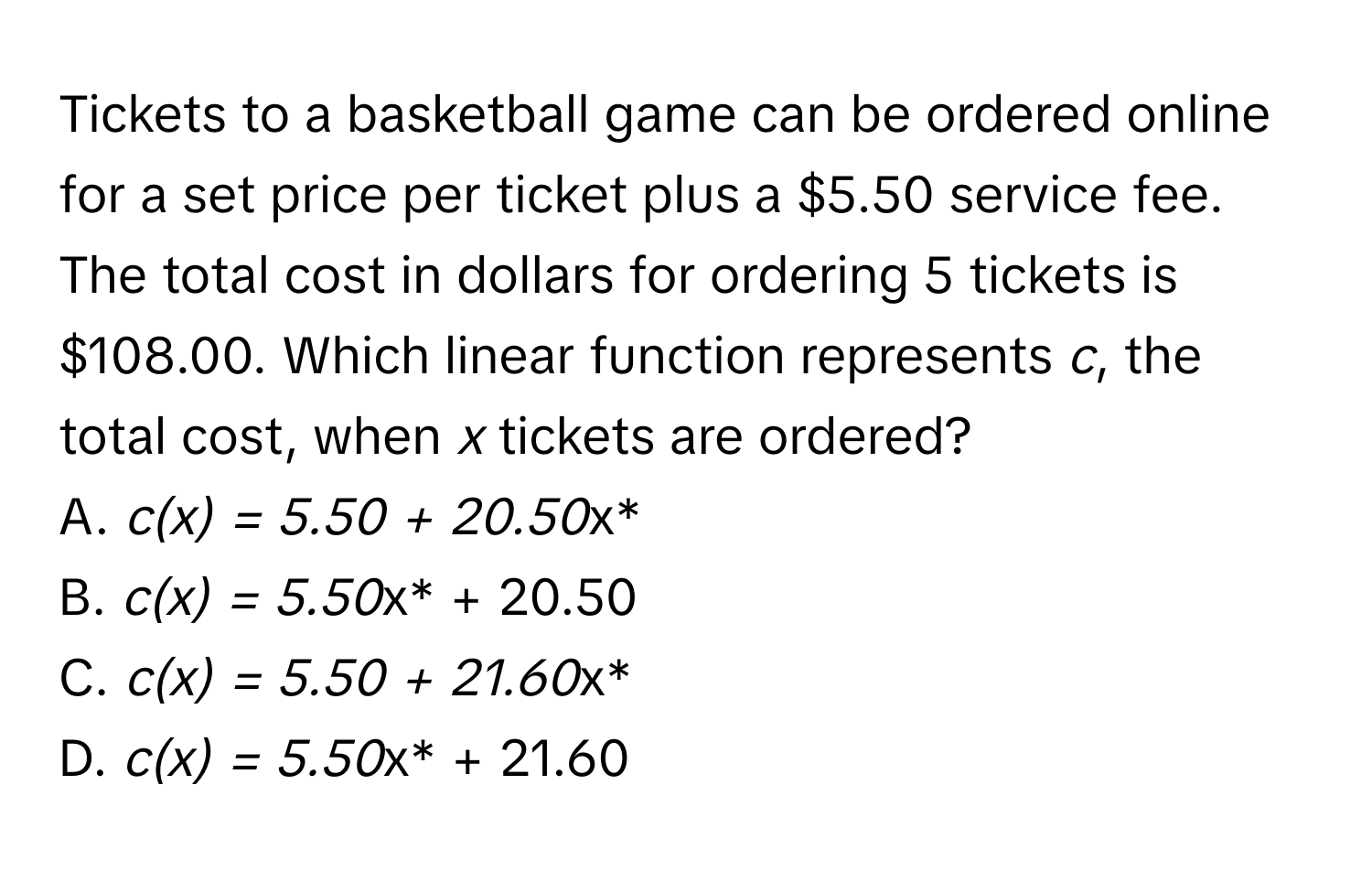 Tickets to a basketball game can be ordered online for a set price per ticket plus a $5.50 service fee. The total cost in dollars for ordering 5 tickets is $108.00. Which linear function represents *c*, the total cost, when *x* tickets are ordered? 
A. *c(x) = 5.50 + 20.50*x*
B. *c(x) = 5.50*x* + 20.50
C. *c(x) = 5.50 + 21.60*x*
D. *c(x) = 5.50*x* + 21.60