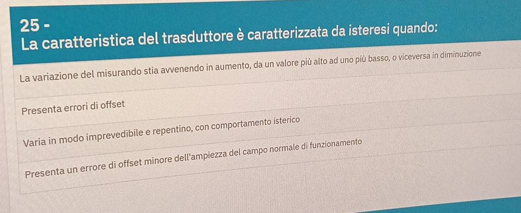 La caratteristica del trasduttore è caratterizzata da isteresi quando:
La variazione del misurando stia avvenendo in aumento, da un valore più alto ad uno più basso, o viceversa in diminuzione
Presenta errori di offset
Varia in modo imprevedibile e repentino, con comportamento isterico
Presenta un errore di offset minore dell'ampiezza del campo normale di funzionamento