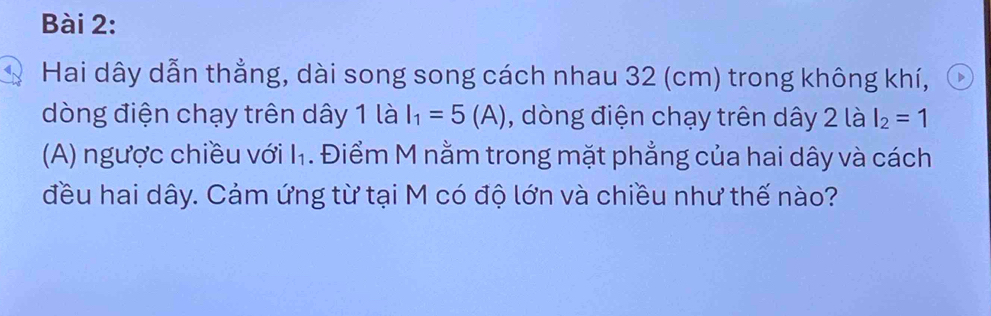 Hai dây dẫn thẳng, dài song song cách nhau 32 (cm) trong không khí, 
dòng điện chạy trên dây 1 là I_1=5(A) , dòng điện chạy trên dây 2 là I_2=1
(A) ngược chiều với l_1. Điểm M nằm trong mặt phẳng của hai dây và cách 
đều hai dây. Cảm ứng từ tại M có độ lớn và chiều như thế nào?