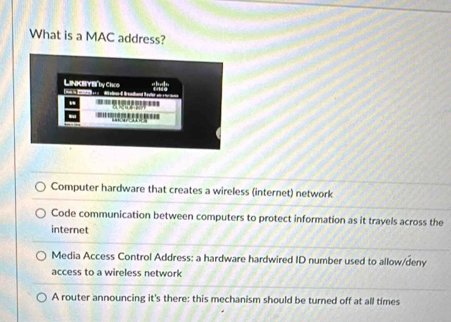 What is a MAC address?
Computer hardware that creates a wireless (internet) network
Code communication between computers to protect information as it travels across the
internet
Media Access Control Address: a hardware hardwired ID number used to allow/deny
access to a wireless network
A router announcing it's there: this mechanism should be turned off at all times