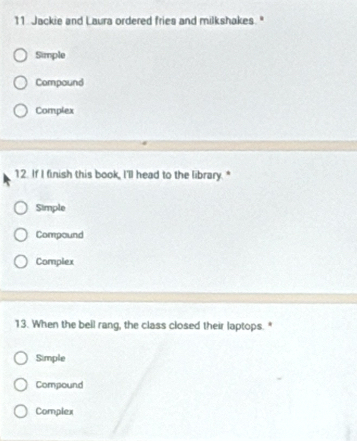 Jackie and Laura ordered fries and milkshakes."
Simple
Compound
Complex
12. If I finish this book, I'll head to the library.*
Simple
Compound
Complex
13. When the bell rang, the class closed their laptops. "
Simple
Compound
Complex