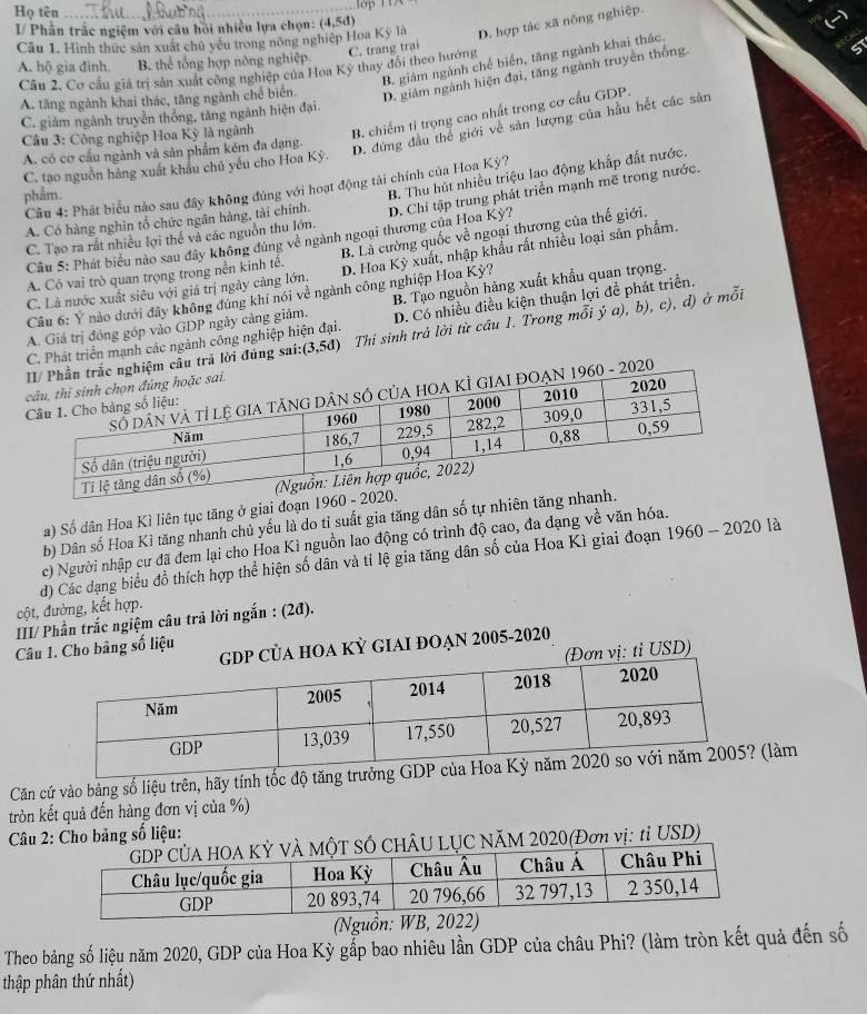 Họ tên
I/ Phần trắc ngiệm với câu hồi nhiều lựa chọn: (4,5d)
Câu 1. Hình thực sản xuất chủ yếu trong nông nghiệp Hoa Kỳ là D. hợp tác xã nông nghiệp.
A. hộ gia đình. B. thể tổng hợp nông nghiệp C. trang trại
B. giảm ngành chế biển, tăng ngành khai thác.
Câu 2. Cơ cầu giả trị sản xuất công nghiệp của Hoa Kỳ thay đổi theo hướng
A. tăng ngành khai thác, tăng ngành chế biển. D. giảm ngành hiện đại, tăng ngành truyền thống.
C. giảm ngành truyền thống, tăng ngành hiện đại.
Câu 3: Công nghiệp Hoa Kỳ là ngành B. chiếm tỉ trọng cao nhất trong cơ cầu GDP.
A. có cơ cấu ngành và sản phẩm kém đa dạng.
D. đứng đầu thể giới về sản lượng của hầu hết các sản
C. tạo nguồn hàng xuất khẩu chủ yếu cho Hoa Kỳ.
B. Thu hút nhiều triệu lao động khắp đất nước.
Câu 4: Phát biểu nào sau đây không đùng với hoạt động tải chính của Hoa Kỳ?
phẩm.
Câu 5: Phát biểu nào sau đây không đùng về ngành ngoại thương của Hoa Kỳ? D. Chỉ tập trung phát triển mạnh mẽ trong nước.
A. Có hàng nghìn tổ chức ngân hàng, tài chính.
C. Tạo ra rất nhiều lợi thế và các nguồn thu lớn.
A. Có vai trò quan trọng trong nền kinh tế. B. Là cường quốc về ngoại thương của thế giới.
C. Là nước xuất siêu với giá trị ngày càng lớn, D. Hoa Kỳ xuất, nhập khẩu rất nhiều loại sản phẩm.
Câu 6: Ý nào dưới đây không đúng khi nói về ngành công nghiệp Hoa Kỳ?
A. Giả trị đóng góp vào GDP ngày cảng giảm. B. Tạo nguồn hàng xuất khẩu quan trọng.
C. Phát triển mạnh các ngành công nghiệp hiện đại. D. Có nhiều điều kiện thuận lợi đề phát triển.
ệm cầu trã lời đúng sai: (3,5d) Thí sinh trả lời từ câu I. Trong mỗi ý a), b), c), d) ở mỗi
2020
a) Số dân Hoa Kì liên tục tăng ở giai đoạn 1960-2020.
b) Dân số Hoa Kì tăng nhanh chủ yếu là do tỉ suất gia tăng dân số tự nhiên tăng
1960-2020 là
c) Người nhập cư đã đem lại cho Hoa Kì nguồn lao động có trình độ cao, đa dạng về văn hóa.
cột, đường, kết hợp. d) Các đạng biểu đồ thích hợp thể hiện số dân và tỉ lệ gia tăng dân số của Hoa Kì giai đoạn
III/ Phần trắc ngiệm câu trã lời ngắn : (2đ).
Câu 1. Cho bảng số liệu DP CủA HOA KỲ GIAI ĐOẠN 2005-2020
(Đơn vị: tỉ USD)
Căn cứ vào bảng số liệu trên, hãy tính tốc (làm
tròn kết quả đến hàng đơn vị của %)
Câu 2: Cho bảng số liệu:
ÂU LỤC NÃM 2020(Đơn vị: tỉ USD)
(Nguồn:
Theo bảng số liệu năm 2020, GDP của Hoa Kỳ gắp bao nhiêu lần GDP của châu Phi? (làm tròn kết quả đến số
thập phân thứ nhất)