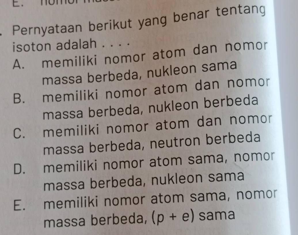 Pernyataan berikut yang benar tentang
isoton adalah . . . .
A. memiliki nomor atom dan nomor
massa berbeda, nukleon sama
B. memiliki nomor atom dan nomor
massa berbeda, nukleon berbeda
C. memiliki nomor atom dan nomor
massa berbeda, neutron berbeda
D. memiliki nomor atom sama, nomor
massa berbeda, nukleon sama
E. memiliki nomor atom sama, nomor
massa berbeda, (p+e) sama