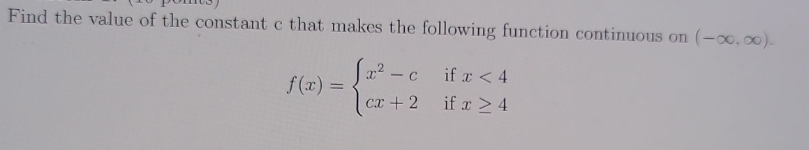 Find the value of the constant c that makes the following function continuous on (-∈fty ,∈fty ).
f(x)=beginarrayl x^2-cifx<4 cx+2ifx≥ 4endarray.