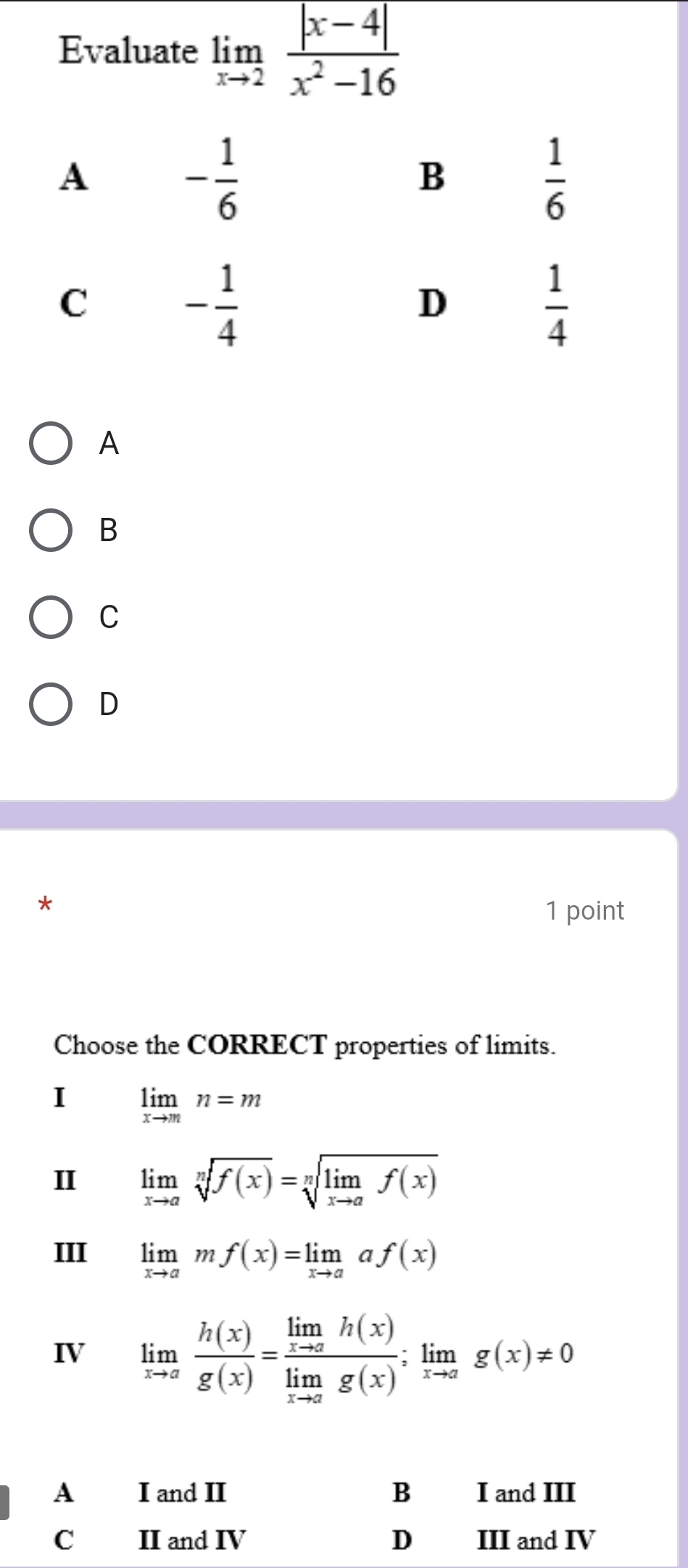Evaluate limlimits _xto 2 (|x-4|)/x^2-16 
A
B
C
D
*
1 point
Choose the CORRECT properties of limits.
I limlimits _xto mn=m
limlimits _xto asqrt[n](f(x))=sqrt[n](limlimits _xto a)f(x)
III limlimits _xto amf(x)=limlimits _xto aaf(x)
IV limlimits _xto a h(x)/g(x) =frac limlimits _xto ah(x)limlimits _xto ag(x);limlimits _xto ag(x)!= 0