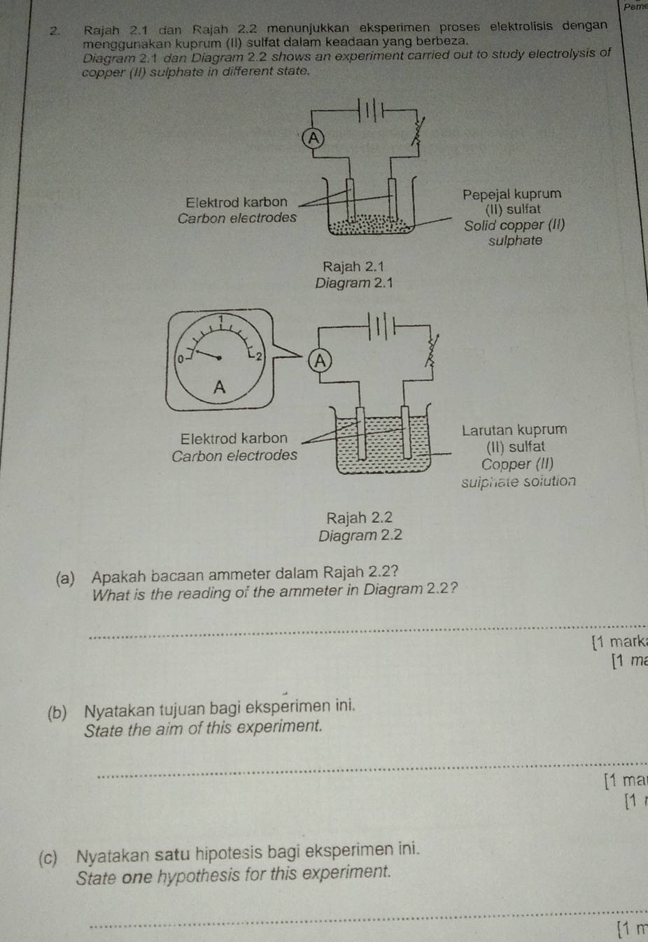 Peme 
2. Rajah 2.1 dan Rajah 2.2 menunjukkan eksperimen proses elektrolisis dengan 
menggunakan kuprum (II) sulfat dalam keadaan yang berbeza. 
Diagram 2.1 dan Diagram 2.2 shows an experiment carried out to study electrolysis of 
copper (II) sulphate in different state. 
(a) Apakah bacaan ammeter dalam Rajah 2.2? 
What is the reading of the ammeter in Diagram 2.2? 
_ 
[1 mark 
[1 ma 
(b) Nyatakan tujuan bagi eksperimen ini. 
State the aim of this experiment. 
_ 
[1 ma 
[1 
(c) Nyatakan satu hipotesis bagi eksperimen ini. 
State one hypothesis for this experiment. 
_ 
[1 m