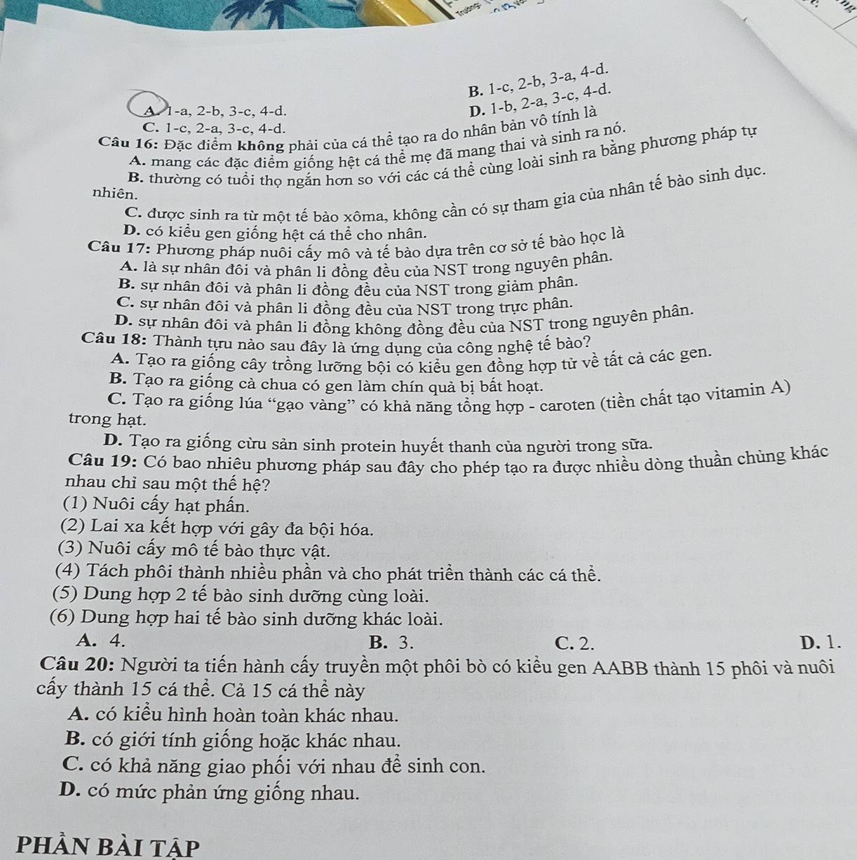 Trường
:: Vng
B. 1-c, 2-b, 3-a, 4-d.
A 1-a, 2-b, 3-c, 4-d.
D. 1-b, 2-a, 3-c, 4-d.
C. 1-c, 2-a, 3-c, 4-d.
Câu 16: Đặc điểm không phải của cá thể tạo ra do nhân bản vô tính là
A. mang các đặc điểm giống hệt cá thể mẹ đã mang thai và sinh ra nó.
B. thường có tuổi thọ ngắn hơn so với các cá thể cùng loài sinh ra bằng phương pháp tự
nhiên.
C. được sinh ra từ một tế bào xôma, không cần có sự tham gia của nhân tế bào sinh dục.
D. có kiểu gen giống hệt cá thể cho nhân.
Câu 17: Phương pháp nuôi cấy mô và tế bào dựa trên cơ sở tế bào học là
A. là sự nhân đôi và phân li đồng đều của NST trong nguyên phân.
B. sự nhân đôi và phân li đồng đều của NST trong giảm phân.
C. sự nhân đôi và phân li đồng đều của NST trong trực phân
D. sự nhân đôi và phân li đồng không đồng đều của NST trong nguyên phân.
Câu 18: Thành tựu nào sau đây là ứng dụng của công nghệ tế bào?
A. Tạo ra giống cây trồng lưỡng bội có kiều gen đồng hợp tử về tất cả các gen.
B. Tạo ra giống cà chua có gen làm chín quả bị bất hoạt.
C. Tạo ra giống lúa “gạo vàng” có khả năng tổng hợp - caroten (tiền chất tạo vitamin A)
trong hạt.
D. Tạo ra giống cừu sản sinh protein huyết thanh của người trong sữa.
Câu 19: Có bao nhiêu phương pháp sau đây cho phép tạo ra được nhiều dòng thuần chùng khác
nhau chỉ sau một thế hệ?
(1) Nuôi cấy hạt phần.
(2) Lai xa kết hợp với gây đa bội hóa.
(3) Nuôi cấy mô tế bào thực vật.
(4) Tách phôi thành nhiều phần và cho phát triền thành các cá thể.
(5) Dung hợp 2 tế bào sinh dưỡng cùng loài.
(6) Dung hợp hai tế bào sinh dưỡng khác loài.
A. 4. B. 3. C. 2. D. 1.
Câu 20: Người ta tiến hành cấy truyền một phôi bò có kiểu gen AABB thành 15 phôi và nuôi
cấy thành 15 cá thể. Cả 15 cá thể này
A. có kiểu hình hoàn toàn khác nhau.
B. có giới tính giống hoặc khác nhau.
C. có khả năng giao phối với nhau để sinh con.
D. có mức phản ứng giống nhau.
phần bài tập