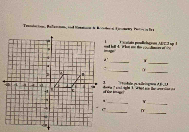 Translations, Reflections, and Rotations & Rotational Symmetry Problem Set
Transiate parailelogram ABCD up 5
and left 4. What are the coordinates of the
_
_
B'
_
D'
_
Translate parallelogram ABCD
down 7 and right 3. What are the coordinates
of the image?
_
_
B^+
_
D^
_