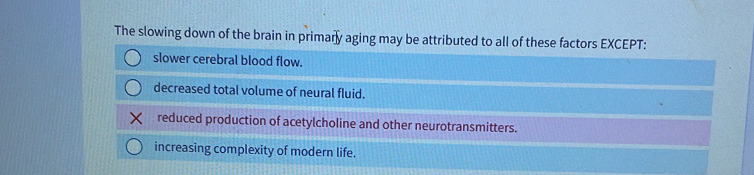 The slowing down of the brain in primary aging may be attributed to all of these factors EXCEPT:
slower cerebral blood flow.
decreased total volume of neural fluid.
reduced production of acetylcholine and other neurotransmitters.
increasing complexity of modern life.