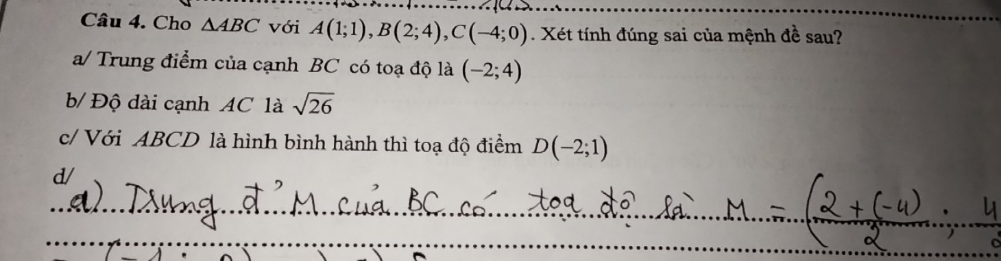 Cho △ ABC với A(1;1), B(2;4), C(-4;0). Xét tính đúng sai của mệnh đề sau?
a/ Trung điểm của cạnh BC có toạ độ là (-2;4)
b/ Độ dài cạnh AC là sqrt(26)
c/ Với ABCD là hình bình hành thì toạ độ điểm D(-2;1)
d/
_