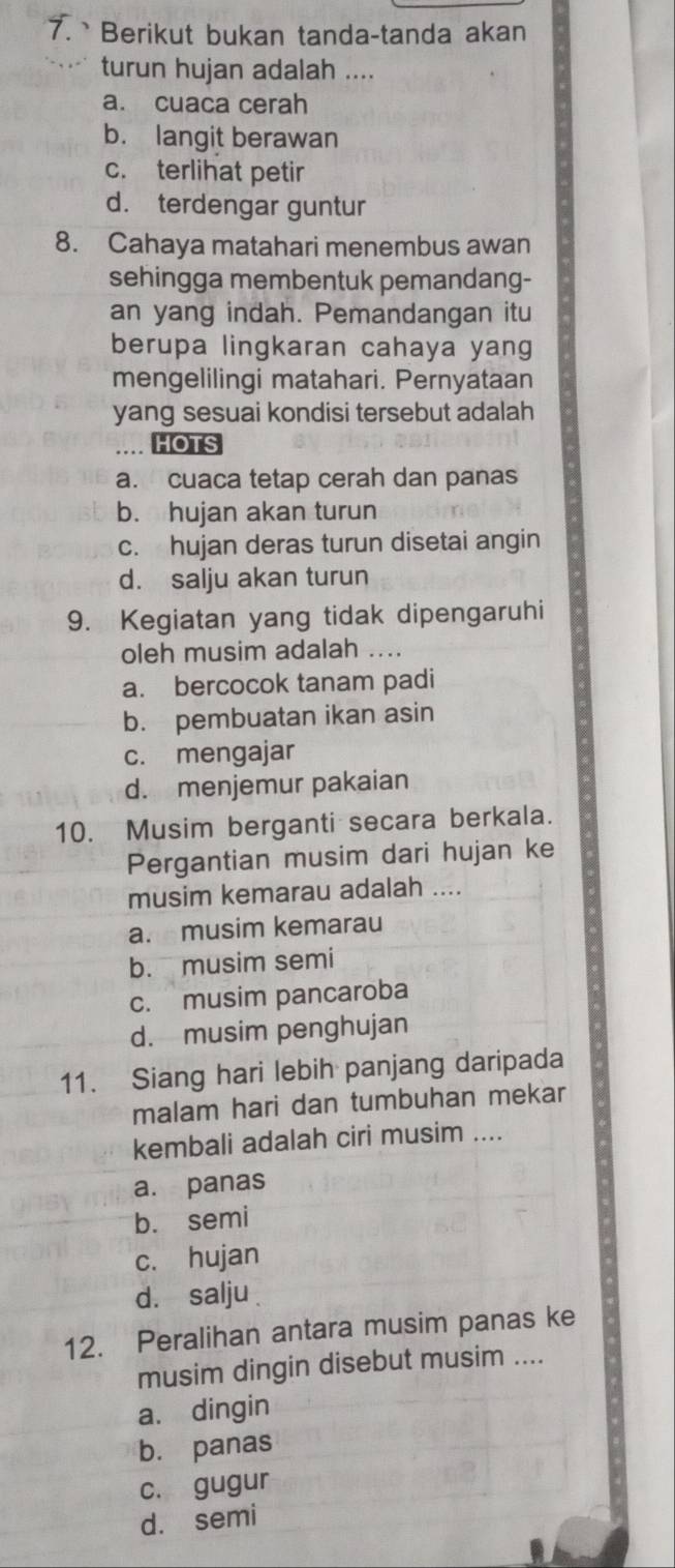 Berikut bukan tanda-tanda akan
turun hujan adalah ....
a. cuaca cerah
b. langit berawan
c. terlihat petir
d. terdengar guntur
8. Cahaya matahari menembus awan
sehingga membentuk pemandang-
an yang indah. Pemandangan itu
berupa lingkaran cahaya yang
mengelilingi matahari. Pernyataan
yang sesuai kondisi tersebut adalah
.... HOTS
a. cuaca tetap cerah dan panas
b. hujan akan turun
c. hujan deras turun disetai angin
d. salju akan turun
9. Kegiatan yang tidak dipengaruhi
oleh musim adalah ....
a. bercocok tanam padi
b. pembuatan ikan asin
c. mengajar
d. menjemur pakaian
10. Musim berganti secara berkala.
Pergantian musim dari hujan ke
musim kemarau adalah ....
a. musim kemarau
b. musim semi
c. musim pancaroba
d. musim penghujan
11. Siang hari lebih panjang daripada
malam hari dan tumbuhan mekar
kembali adalah ciri musim ....
a. panas
b. semi
c. hujan
d. salju
12. Peralihan antara musim panas ke
musim dingin disebut musim ....
a. dingin
b. panas
c. gugur
d. semí