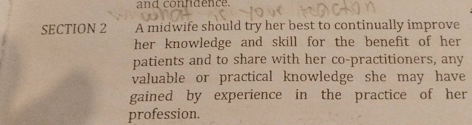 and confidence. 
SECTION 2 A midwife should try her best to continually improve 
her knowledge and skill for the benefit of her . 
patients and to share with her co-practitioners, any 
valuable or practical knowledge she may have 
gained by experience in the practice of her 
profession.