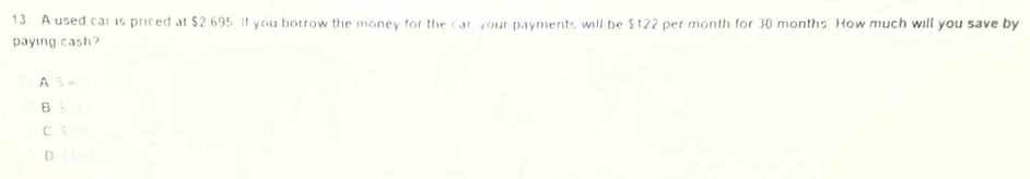 A used car is priced at $2.695. If you borrow the money for the car your payments will be $122 per month for 30 months. How much will you save by
paying cash?
A
B
C s
D