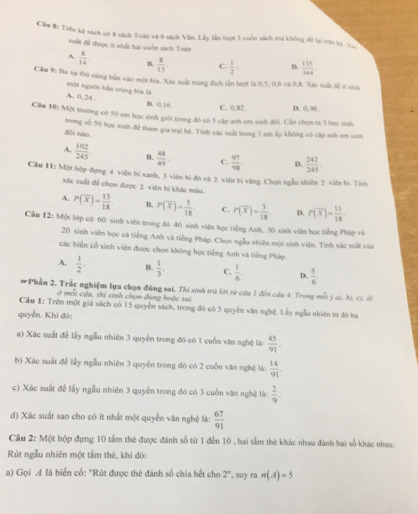 Cầ# 8: Trên kệ sách có 8 sách Toán và 6 sách Văn. Lấy lần lượt 3 cuốn sách mà không để lại trên kệ Xi
suất để được ít nhất hai cuồn sách Toán
A.  8/14 . B.  8/13  C.  1/2 ·  D.  135/364 
Cầu 9: Ba xạ thủ cũng bản vào một bia. Xác suất trùng đích lần lượt là 0,5; 0,6 và 0,8. Xác suất đề t nhấn
một người bản trúng bia là
A. 0, 24 B. 0,16 . C. 0,82 . D. 0,96.
Câu 10; Một trường có 50 em học sinh giới trong đô có 5 cặp anh em sinh đôi. Cần chọn ra 3 học sinh
trong số 50 học sinh để tham gia trại hè. Tính xác suất trong 3 em ấy không có cặp anh em sinh
dôi nào.
A.  102/245 . B.  48/49 . C.  97/98 . D.  242/245 .
Câu 11: Một hộp đụng 4 viên bí xanh, 3 viên bí đó và 2 viên bi vàng. Chọn ngẫu nhiên 2 viên bí. Tính
xác suất để chọn được 2 viên bì khác màu.
A. P(overline x)= 13/18 . B. P(overline X)= 5/18 . C. P(overline X)= 3/18  D. P(overline X)= 11/18 .
Câu 12: Một lớp có 60 sinh viên trong đó 40 sinh viên học tiếng Anh, 30 sinh viên học tiếng Pháp và
20 sinh viên học cá tiếng Anh và tiếng Pháp. Chọn ngẫu nhiên một sinh viên. Tính xác suất của
các biến cổ sinh viên được chọn không học tiếng Anh và tiếng Pháp.
A.  1/2 . B.  1/3 , C.  1/6 . D.  5/6 ,
#Phần 2, Trấc nghiệm lựa chọn đùng sai. Thí sinh trá lời từ cầu 1 đến cầu 4. Trong mỗi ý a), b), c), d)
ở mỗi cầu, thỉ sinh chọn đùng hoặc sai.
Câu 1: Trên một giả sách có 15 quyền sách, trong đó có 5 quyền văn nghệ. Lấy ngẫu nhiên từ đó ba
quyển. Khi đó:
a) Xác suất đề lấy ngẫu nhiên 3 quyển trong đó có 1 cuốn văn nghệ là:  45/91 .
b) Xác suất để lấy ngẫu nhiên 3 quyển trong đó có 2 cuốn văn nghệ là:  14/91 .
c) Xác suất để lấy ngẫu nhiên 3 quyển trong đó có 3 cuốn văn nghệ là:  2/9 .
d) Xác suất sao cho có ít nhất một quyển văn nghệ là:  67/91 
Câu 2: Một hộp đựng 10 tấm thẻ được đánh số từ 1 đến 10 , hai tấm thẻ khác nhau đánh hai số khác nhau.
Rút ngẫu nhiên một tấm thẻ, khi đó:
a) Gọi A là biển cố: "Rút được thẻ đánh số chia hết cho 2^n , suy ra n(A)=5