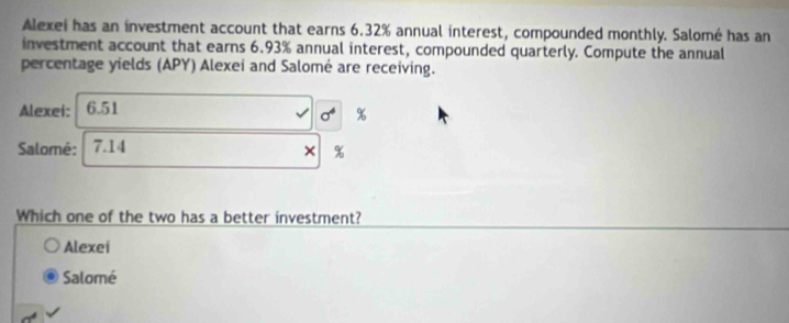 Alexei has an investment account that earns 6.32% annual interest, compounded monthly. Salomé has an
investment account that earns 6.93% annual interest, compounded quarterly. Compute the annual
percentage yields (APY) Alexei and Salomé are receiving.
Alexei: 6.51
sigma^4 %
Salomé: 7.14
Which one of the two has a better investment?
Alexei
Salomé