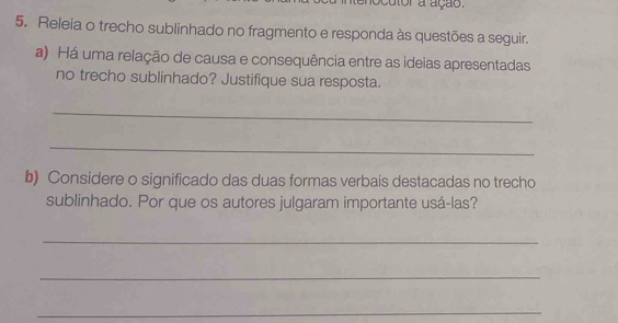 ocutor a ação. 
5. Releia o trecho sublinhado no fragmento e responda às questões a seguir. 
a) Há uma relação de causa e consequência entre as ideias apresentadas 
no trecho sublinhado? Justifique sua resposta. 
_ 
_ 
b) Considere o significado das duas formas verbais destacadas no trecho 
sublinhado. Por que os autores julgaram importante usá-las? 
_ 
_ 
_