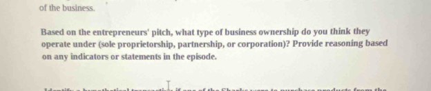 of the business. 
Based on the entrepreneurs' pitch, what type of business ownership do you think they 
operate under (sole proprietorship, partnership, or corporation)? Provide reasoning based 
on any indicators or statements in the episode.