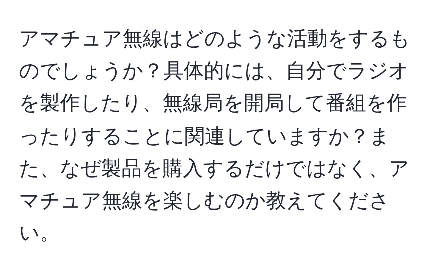 アマチュア無線はどのような活動をするものでしょうか？具体的には、自分でラジオを製作したり、無線局を開局して番組を作ったりすることに関連していますか？また、なぜ製品を購入するだけではなく、アマチュア無線を楽しむのか教えてください。