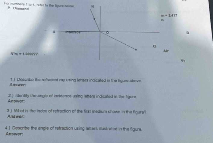 For numbers 1 to 4,
P Diamond
B
N^1n_2=1.000277
V_2
1.) Describe the refracted ray using letters indicated in the figure above.
Answer:
2.) Identify the angle of incidence using letters indicated in the figure.
Answer:
3.) What is the index of refraction of the first medium shown in the figure?
Answer:
4.) Describe the angle of refraction using letters illustrated in the figure.
Answer: