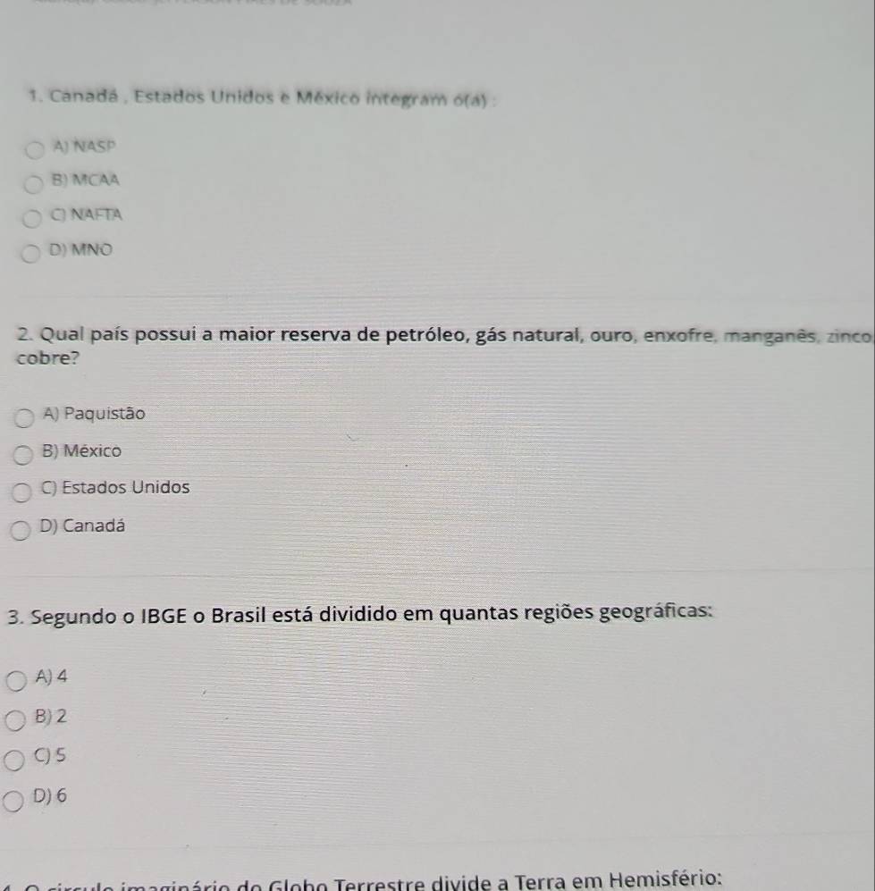 Canadá , Estados Unidos e México integram 6(a).
A) NASP
B) MCAA
C) NAFTA
D) MNO
2. Qual país possui a maior reserva de petróleo, gás natural, ouro, enxofre, manganês, zinco
cobre?
A) Paquistão
B) México
C) Estados Unidos
D) Canadá
3. Segundo o IBGE o Brasil está dividido em quantas regiões geográficas:
A) 4
B) 2
C) 5
D) 6
o Globo Terrestre divide a Terra em Hemisfério: