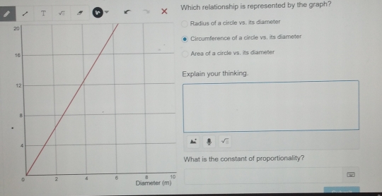 √7 Which relationship is represented by the graph?
Radius of a circle vs. its diameter
Circumference of a circle vs. its diameter
Area of a circle vs. its diameter
plain your thinking.
hat is the constant of proportionality?