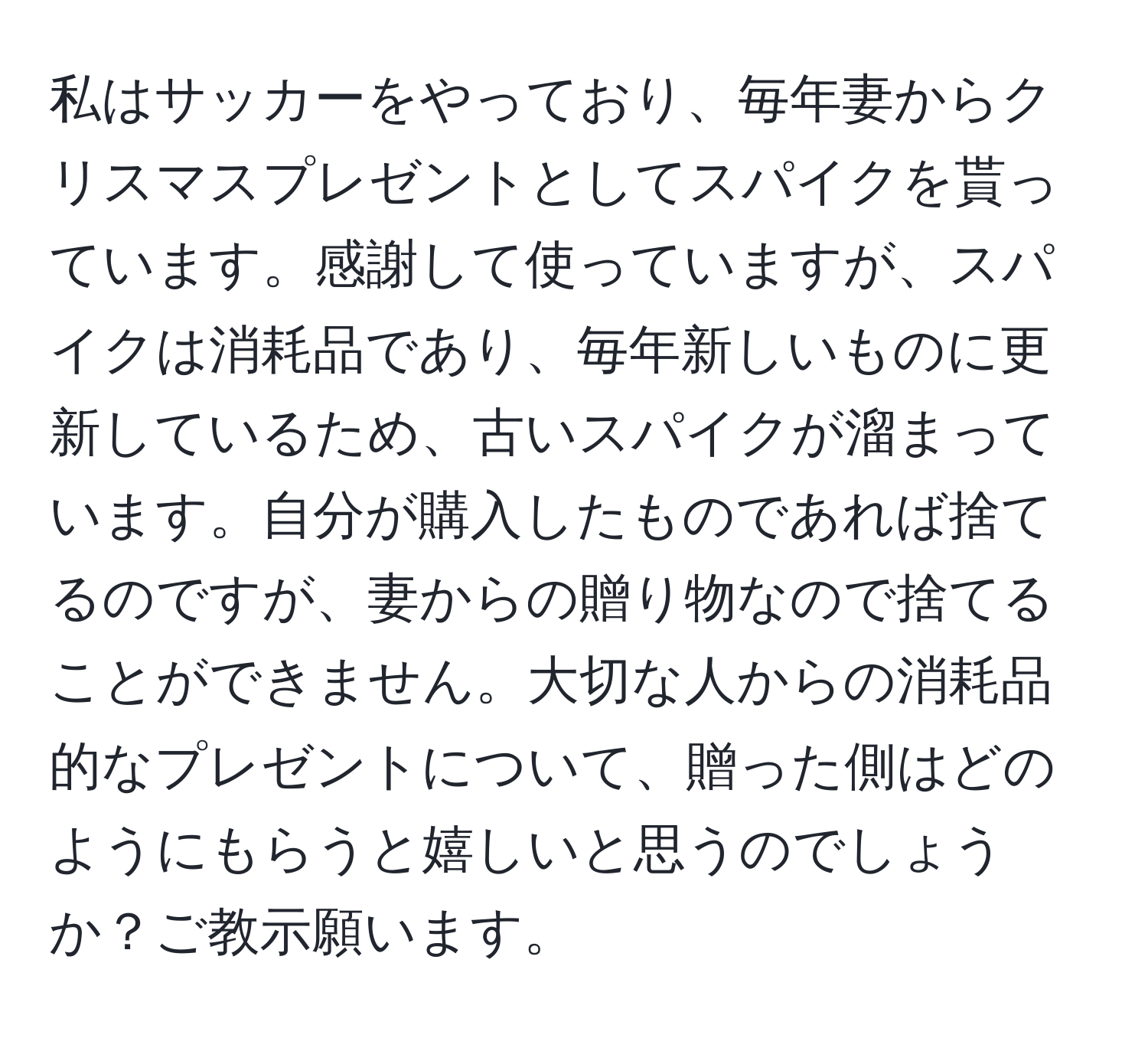 私はサッカーをやっており、毎年妻からクリスマスプレゼントとしてスパイクを貰っています。感謝して使っていますが、スパイクは消耗品であり、毎年新しいものに更新しているため、古いスパイクが溜まっています。自分が購入したものであれば捨てるのですが、妻からの贈り物なので捨てることができません。大切な人からの消耗品的なプレゼントについて、贈った側はどのようにもらうと嬉しいと思うのでしょうか？ご教示願います。