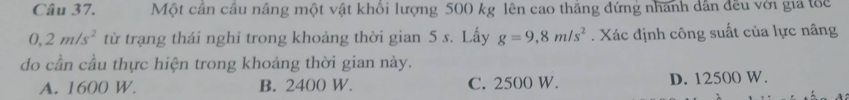 Một cân câu nâng một vật khổi lượng 500 kg lên cao thắng đứng nhanh dân đều với gia tóc
0,2m/s^2 từ trạng thái nghỉ trong khoảng thời gian 5 s. Lấy g=9,8m/s^2. Xác định công suất của lực nâng
do cần cầu thực hiện trong khoảng thời gian này.
A. 1600 W. B. 2400 W. C. 2500 W. D. 12500 W.