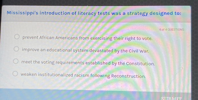 Mississippi's introduction of literacy tests was a strategy designed to:
4 of 4 QUESTIONS
prevent African Americans from exercising their right to vote.
improve an educational system devastated by the Civil War.
meet the voting requirements established by the Constitution.
weaken institutionalized racism following Reconstruction.
SIIRMIT