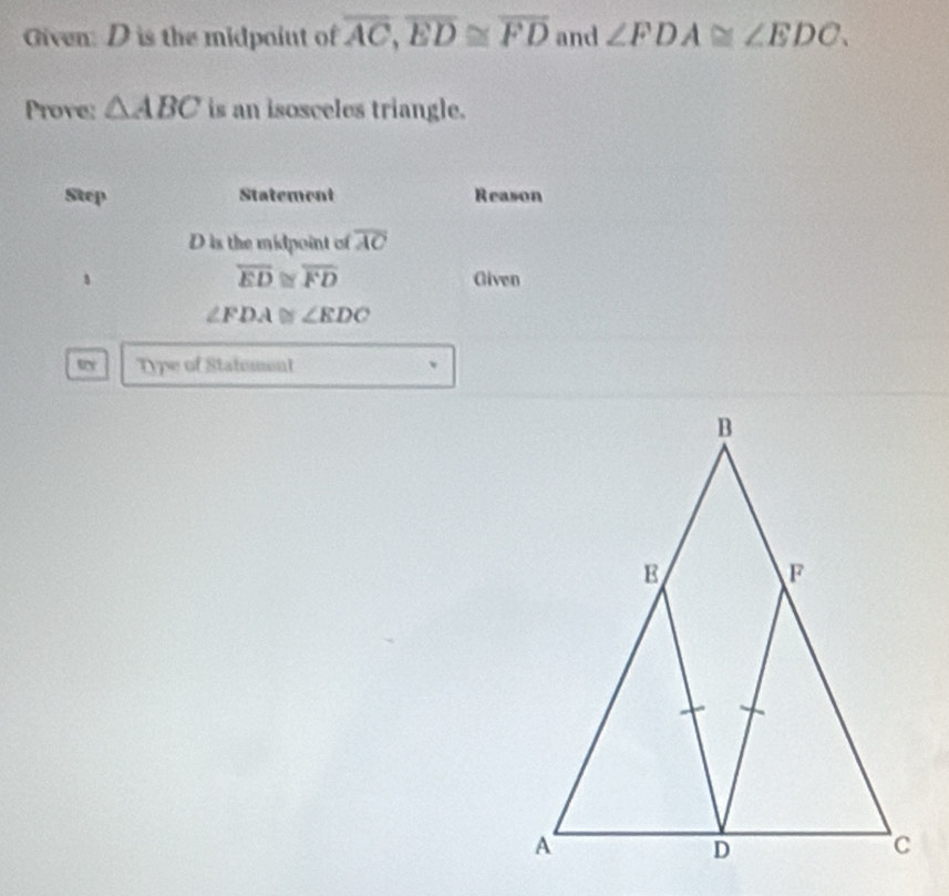 Given: D is the midpoiut of overline AC, overline ED≌ overline FD and ∠ FDA≌ ∠ EDC. 
Prove: △ ABC is an isosceles triangle. 
Step Statement Reason
D is the midpoint of overline AC
overline ED≌ overline FD
、 Given
∠ FDA≌ ∠ EDC
Type of Statment