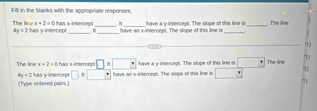 Fill in the blanks with the appropriate responses. 
The line x+2=0 has x-intercept _. It _have a y-intercept. The slope of this line is_ . The line )
4y=2 has y-intercept _. It_ have an x-intercept. The slope of this line is _. 
) 
_/1) 
7) 
The line x+2=0 has x-intercept _ □ .It□ have a y-intercept. The slope of this line is □ Y The line
4y=2 has y-intercept □ .It □ have an x-intercept. The slope of this line is □ 
7) 
(Type ordered pairs.) 
7)