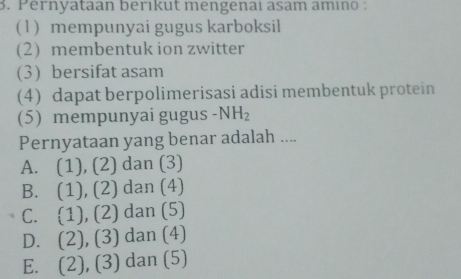 Pernyataan berıkut mengenaï asam amıno :
(1) mempunyai gugus karboksil
(2) membentuk ion zwitter
(3) bersifat asam
(4) dapat berpolimerisasi adisi membentuk protein
(5) mempunyai gugus -NH_2
Pernyataan yang benar adalah ....
A. (1), (2) dan (3)
B. . (1), (2) dan (4)
C. 1), (2) dan (5)
D. (2), (3 dan (4)
E. a (2), (3) dan (5)