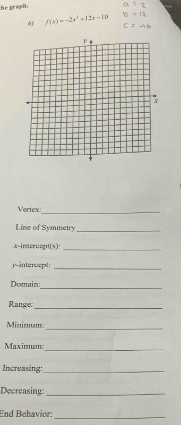 the graph. 
6) f(x)=-2x^2+12x-10
Vertex:_ 
Line of Symmetry_ 
.x-intercept(s):_ 
y-intercept:_ 
Domain: 
_ 
Range:_ 
Minimum: 
_ 
Maximum:_ 
Increasing:_ 
Decreasing:_ 
End Behavior:_