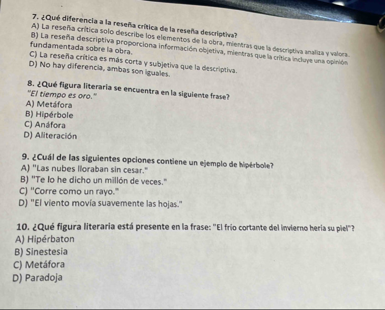 ¿Qué diferencia a la reseña crítica de la reseña descriptiva?
A) La reseña crítica solo describe los elementos de la obra, mientras que la descriptiva analiza y valora.
fundamentada sobre la obra.
B) La reseña descriptiva proporciona información objetiva, mientras que la crítica incluye una opinión
C) La reseña crítica es más corta y subjetiva que la descriptiva.
D) No hay diferencia, ambas son iguales.
8. ¿Qué figura literaria se encuentra en la siguiente frase?
"El tiempo es oro."
A) Metáfora
B) Hipérbole
C) Anáfora
D) Aliteración
9. ¿Cuál de las siguientes opciones contiene un ejemplo de hipérbole?
A) "Las nubes lloraban sin cesar."
B) "Te Io he dicho un millón de veces."
C) "Corre como un rayo."
D) "El viento movía suavemente las hojas."
10. ¿Qué figura literaria está presente en la frase: "El frío cortante del invierno hería su piel"?
A) Hipérbaton
B) Sinestesia
C) Metáfora
D) Paradoja