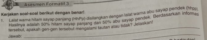 Asesmen Formatif 3 
Kerjakan soal-soal berikut dengan benar! 
1. Lalat warna hitam sayap panjang (HhPp) disilangkan dengan lalat warna abu sayap pendek (hhpp) 
Hasilnya adalah 50% hitam sayap panjang dan 50% abu sayap pendek. Berdasarkan informasi 
tersebut, apakah gen-gen tersebut mengalami tautan atau tidak? Jelaskan! 
Jawab: 
_