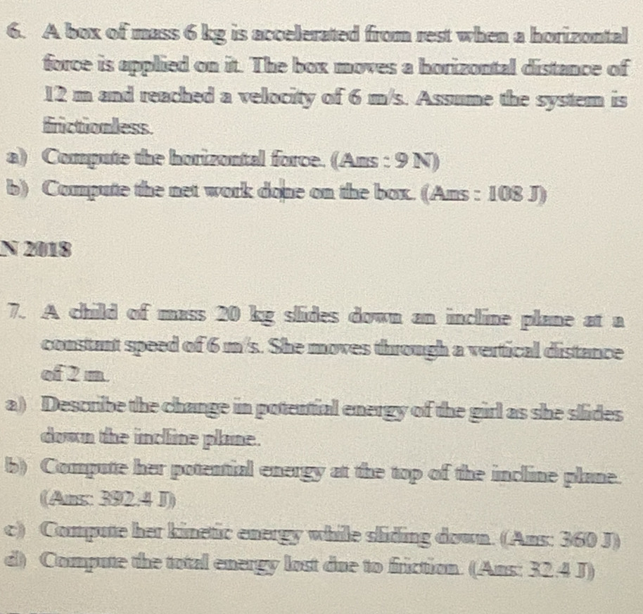 A box of mass 6 kg is accelerated from rest when a horizontal 
force is applied on it. The box moves a horizontal distance of
12 m and reached a velocity of 6 m/s. Assume the system is 
frictionless. 
a) Compute the horizontal force. (Ans : 9 N) 
b) Compute the net work done on the box. (Ans : 108 J) 
N 2018 
7. A child of mass 20 kg slides down an incline plane at a 
constant speed of 6 m/s. She moves through a vertical distance 
of 2 m
a) Describe the change in potential energy of the girl as she slides 
down the incline plane. 
b) Compute her potential energy at the top of the incline plane. 
(Ams: 392.4 J) 
c) Compute her kinetic energy while sliding down. (Ans: 360 J) 
d) Compute the total energy lost due to friction. (Ans: 32.4 J)