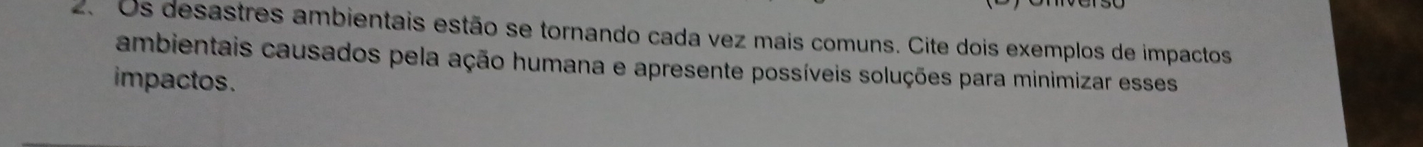 Os desastres ambientais estão se tornando cada vez mais comuns. Cite dois exemplos de impactos 
ambientais causados pela ação humana e apresente possíveis soluções para minimizar esses 
impactos.