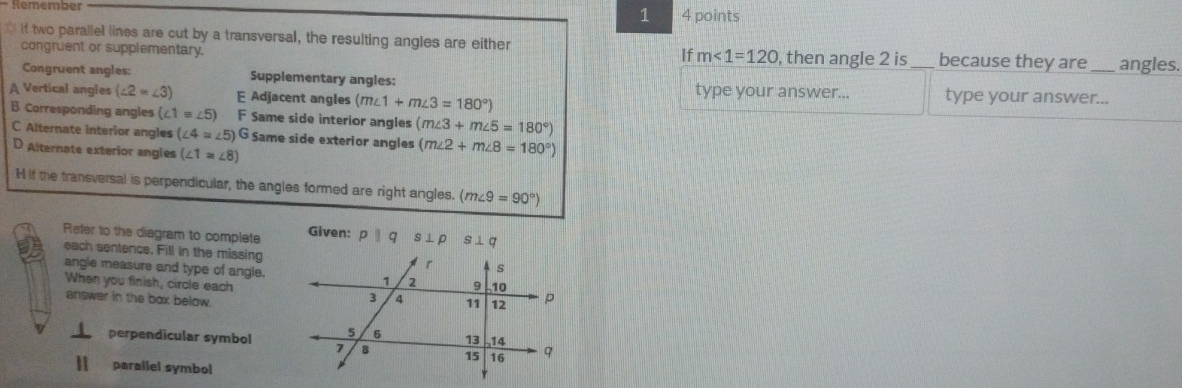 Rémember 4 points
1
If two parallel lines are cut by a transversal, the resulting angles are either
If m∠ 1=120
congruent or supplementary. , then angle 2 is _because they are _angles.
Congruent angles: Supplementary angles:
A Vertical angles (∠ 2=∠ 3) E Adjacent angles (m∠ 1+m∠ 3=180°) type your answer... type your answer._
B Corresponding angles (∠ 1=∠ 5) F Same side interior angles (m∠ 3+m∠ 5=180°)
C Alternate interior angles (∠ 4=∠ 5)G Same side exterior angles (m∠ 2+m∠ 8=180°)
D Alternate exterior angles (∠ 1≌ ∠ 8)
H if the transversal is perpendicular, the angles formed are right angles. (m∠ 9=90°)
Refer to the diagram to complete Given: pparallel q s⊥ p s⊥ q
each sentence. Fill in the missing
angle measure and type of angle.
When you finish, circle each
answer in the box below.
perpendicular symbol
parallel symbol