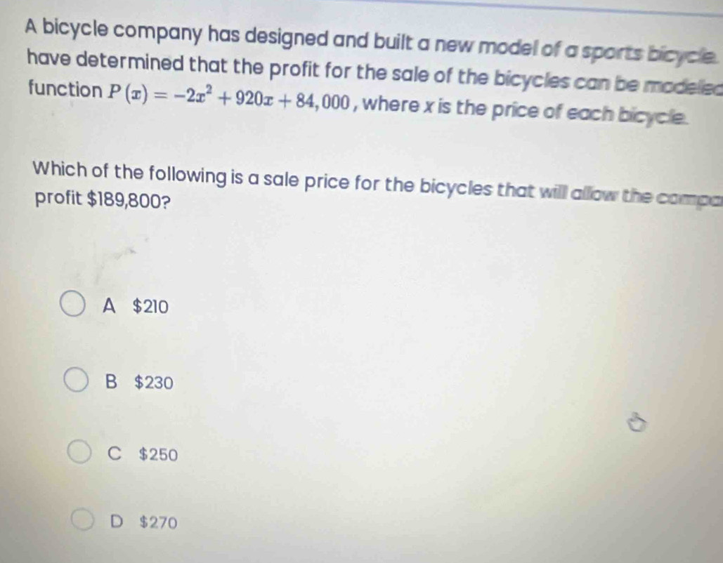 A bicycle company has designed and built a new model of a sports bicycle.
have determined that the profit for the sale of the bicycles can be modeled
function P(x)=-2x^2+920x+84,000 , where x is the price of each bicycle .
Which of the following is a sale price for the bicycles that will allow the compa
profit $189,800?
A $210
B $230
C $250
D $270