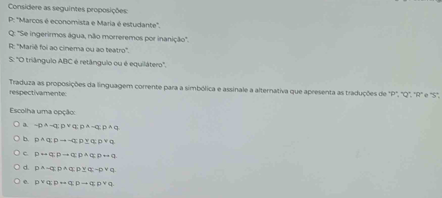 Considere as seguintes proposições:
P: "Marcos é economista e Maria é estudante".
Q: 'Se ingerirmos água, não morreremos por inanição.
R: “Mariê foi ao cinema ou ao teatro”.
S: 'O triângulo ABC é retângulo ou é equilátero'.
Traduza as proposições da linguagem corrente para a simbólica e assinale a alternativa que apresenta as traduções de "P '', ' Q ', ' R" e "S",
respectivamente:
Escolha uma opção:
a. sim p^(wedge)sim q; pvee q; p^(wedge)sim q; p^(wedge)q.
b. pwedge q; pto sim q; pq; pvee q; pvee q.
C. prightarrow q; pto q; pwedge q; prightarrow q.
d. p^(wedge)sim q; p^(wedge)q; p_ vee q; sim pvee q.
e. pvee q; prightarrow q; pto q; pvee q.