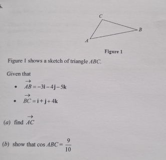 Figure 1 
Figure 1 shows a sketch of triangle ABC. 
Given that
vector AB=-3i-4j-5k
vector BC=i+j+4k
(a) find vector AC
(b) show that cos ABC= 9/10 