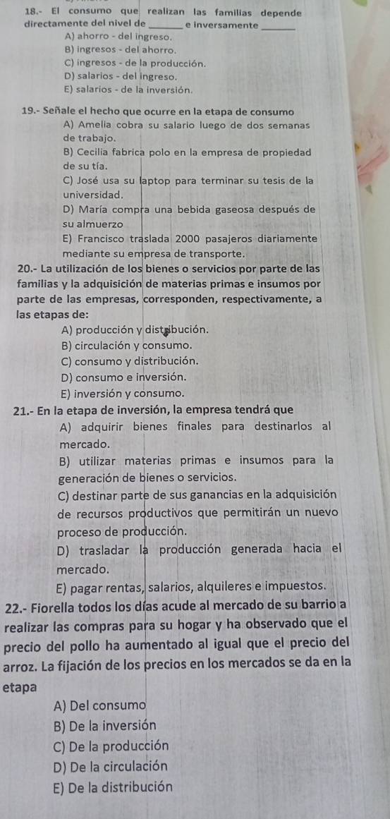 18.- El consumo que realizan las familias depende
directamente del nivel de e inversamente_
A) ahorro - del ingreso.
B) ingresos - del ahorro.
C) ingresos - de la producción.
D) salarios - del ingreso.
E) salarios - de la inversión.
19.- Señale el hecho que ocurre en la etapa de consumo
A) Amelia cobra su salario luego de dos semanas
de trabajo.
B) Cecilia fabrica polo en la empresa de propiedad
de su tía.
C) José usa su laptop para terminar su tesis de la
universidad.
D) María compra una bebida gaseosa después de
su almuerzo
E) Francisco traslada 2000 pasajeros diariamente
mediante su empresa de transporte.
20.- La utilización de los bienes o servicios por parte de las
familias y la adquisición de materias primas e insumos por
parte de las empresas, corresponden, respectivamente, a
las etapas de:
A) producción y distribución.
B) circulación y consumo.
C) consumo y distribución.
D) consumo e inversión.
E) inversión y consumo.
21.- En la etapa de inversión, la empresa tendrá que
A) adquirir bienes finales para destinarlos al
mercado.
B) utilizar materias primas e insumos para la
generación de bienes o servicios.
C) destinar parte de sus ganancias en la adquisición
de recursos productivos que permitirán un nuevo
proceso de producción.
D) trasladar la producción generada hacia el
mercado.
E) pagar rentas, salarios, alquileres e impuestos.
22.- Fiorella todos los días acude al mercado de su barrio a
realizar las compras para su hogar y ha observado que el
precio del pollo ha aumentado al igual que el precio del
arroz. La fijación de los precios en los mercados se da en la
etapa
A) Del consumo
B) De la inversión
C) De la producción
D) De la circulación
E) De la distribución