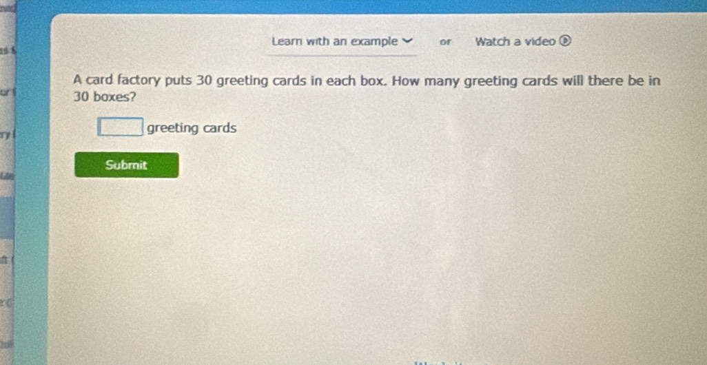 Learn with an example 
19 8 or Watch a video 
A card factory puts 30 greeting cards in each box. How many greeting cards will there be in 
or l 30 boxes? 
η 
greeting cards 
Submit 
Le 
a 
c C