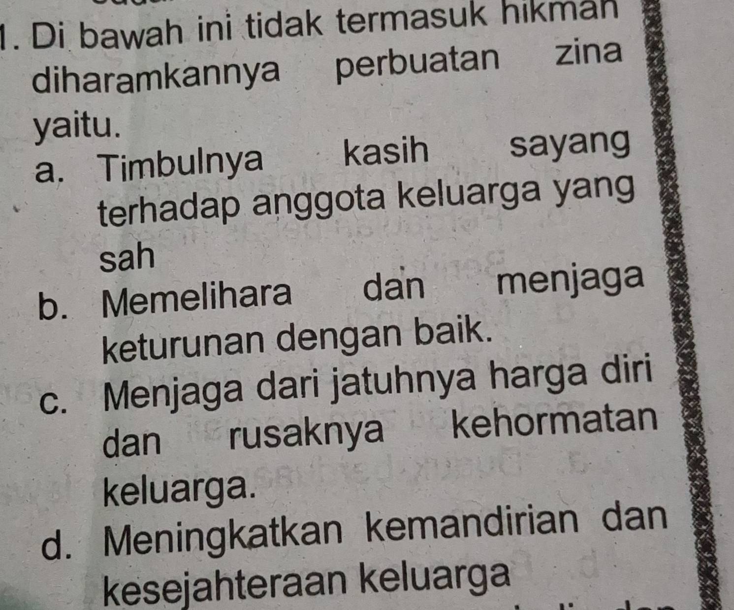 Di bawah ini tidak termasuk hikmah
diharamkannya perbuatan zina
yaitu.
kasih
a. Timbulnya sayang
terhadap anggota keluarga yang
sah
b. Memelihara
dan menjaga
keturunan dengan baik.
c. Menjaga dari jatuhnya harga diri
dan rusaknya kehormatan
keluarga.
d. Meningkatkan kemandirian dan
kesejahteraan keluarga