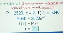 Now solve for r. Give your answer in decimal forr
rounded to the nearest hundredth.
P=2520, t=2, f(2)=5040
5040=2520e^(r· 2)
f(t)=Pe^(rt)
r=[?]