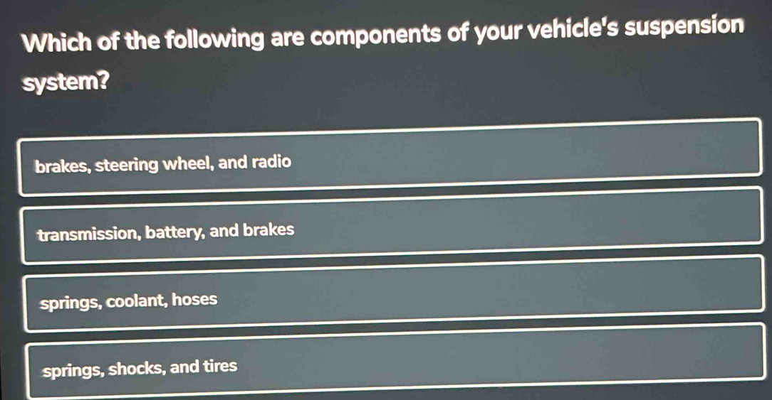 Which of the following are components of your vehicle's suspension
system?
brakes, steering wheel, and radio
transmission, battery, and brakes
springs, coolant, hoses
springs, shocks, and tires