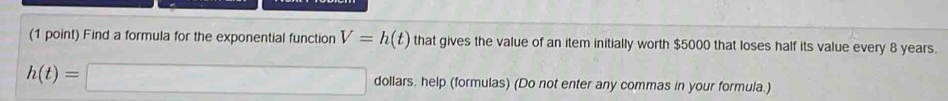 Find a formula for the exponential function V=h(t) that gives the value of an item initially worth $5000 that loses half its value every 8 years.
h(t)=□ dollars, help (formulas) (Do not enter any commas in your formula.)