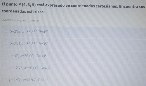 El punto P(4,3,5) está expresado en coordenadas cartesianas. Encuentra sus
coordenadas esféricas.
Seleccione la respuesta carrecta.
rho =2sqrt(2), a=36.86°, B=45°
rho =2sqrt(1), a=30.86°, B=35°
rho =sqrt(2), a=36.86°, B=30°
rho =-2sqrt(2), a=36.86°, B=45°
rho =2sqrt(3), a=40.86°, B=45°