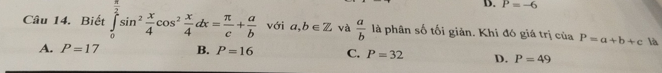 D. P=-6
Câu 14. Biết ∈tlimits _0^((frac π)2)sin^2 x/4 cos^2 x/4 dx= π /c + a/b  với a,b∈ Z và  a/b  là phân số tối giản. Khi đó giá trị của P=a+b+c là
A. P=17 B. P=16
C. P=32 P=49
D.