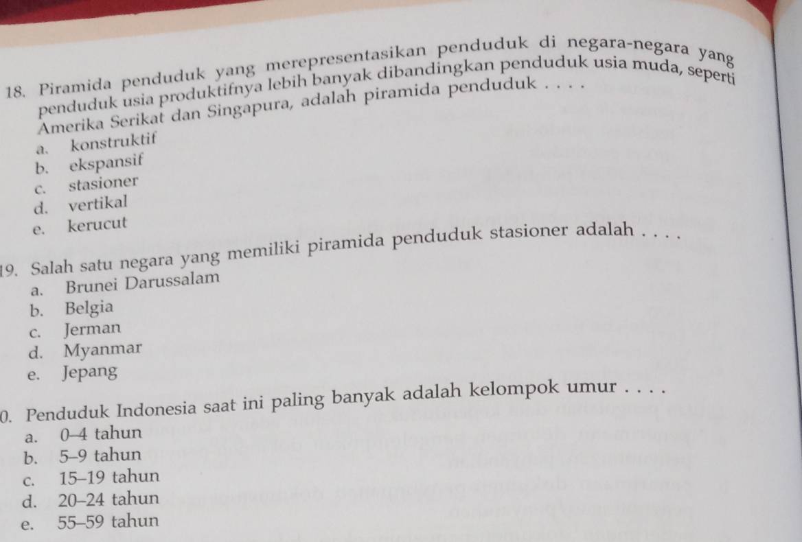 Piramida penduduk yang merepresentasikan penduduk di negara-negara yang
penduduk usia produktifnya lebih banyak dibandingkan penduduk usia muda, seperti
Amerika Serikal dan Singapura, adalah piramida penduduk . . . .
a. konstruktif
b. ekspansif
c. stasioner
d. vertikal
e. kerucut
19. Salah satu negara yang memiliki piramida penduduk stasioner adalah . . . .
a. Brunei Darussalam
b. Belgia
c. Jerman
d. Myanmar
e. Jepang
0. Penduduk Indonesia saat ini paling banyak adalah kelompok umur . . . .
a. 0-4 tahun
b. 5-9 tahun
c. 15-19 tahun
d. 20-24 tahun
e. 55-59 tahun