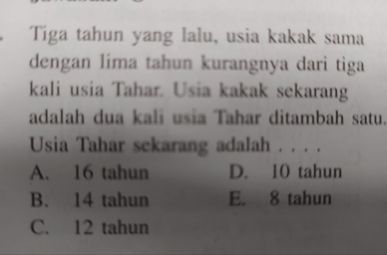 Tiga tahun yang lalu, usia kakak sama
dengan líma tahun kurangnya darì tiga
kali usia Tahar. Usia kakak sekarang
adalah dua kali usia Tahar ditambah satu.
Usia Tahar sckarang adalah . . . .
A. 16 tahun D. 10 tahun
B. 14 tahun E. 8 tahun
C. 12 tahun